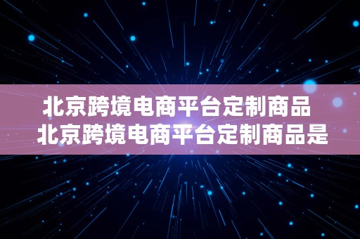 北京跨境电商平台定制商品  北京跨境电商平台定制商品是正品吗