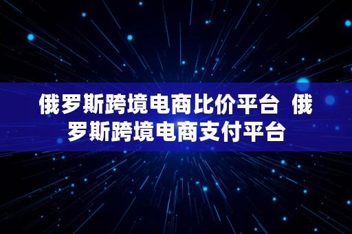 俄罗斯跨境电商比价平台  俄罗斯跨境电商支付平台