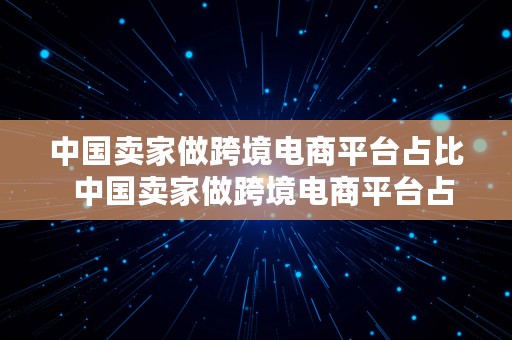 中国卖家做跨境电商平台占比  中国卖家做跨境电商平台占比多少