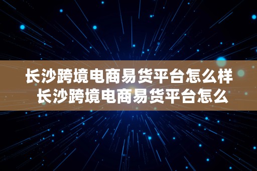 长沙跨境电商易货平台怎么样  长沙跨境电商易货平台怎么样啊