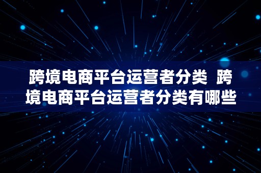 跨境电商平台运营者分类  跨境电商平台运营者分类有哪些