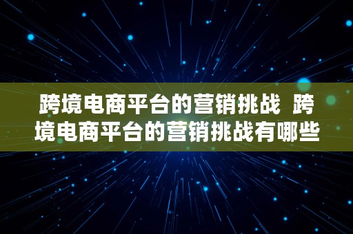 跨境电商平台的营销挑战  跨境电商平台的营销挑战有哪些