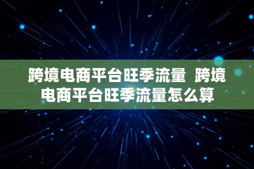 跨境电商平台旺季流量  跨境电商平台旺季流量怎么算