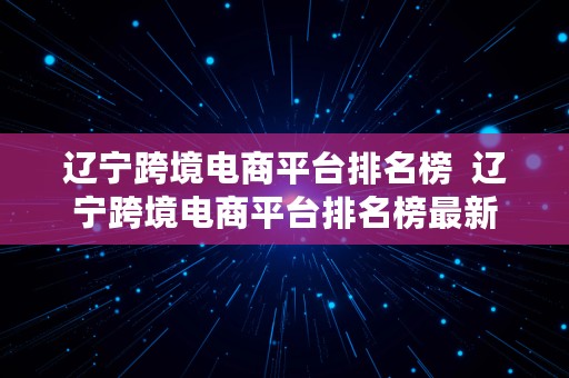 辽宁跨境电商平台排名榜  辽宁跨境电商平台排名榜最新