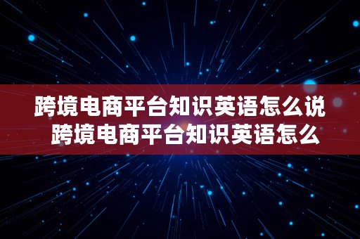 跨境电商平台知识英语怎么说  跨境电商平台知识英语怎么说呢