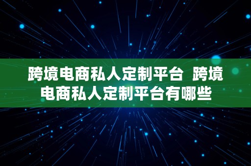 跨境电商私人定制平台  跨境电商私人定制平台有哪些