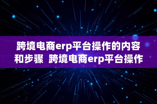 跨境电商erp平台操作的内容和步骤  跨境电商erp平台操作的内容和步骤