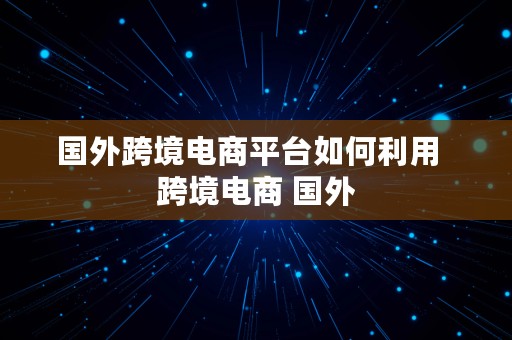 国外跨境电商平台如何利用  跨境电商 国外