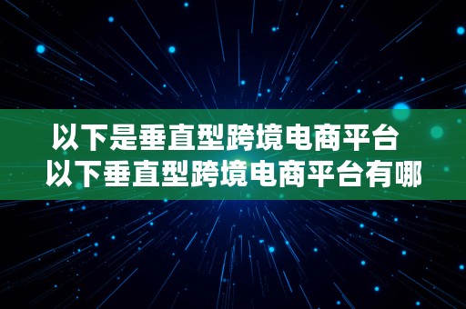 以下是垂直型跨境电商平台  以下垂直型跨境电商平台有哪些