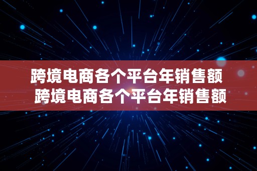 跨境电商各个平台年销售额  跨境电商各个平台年销售额多少