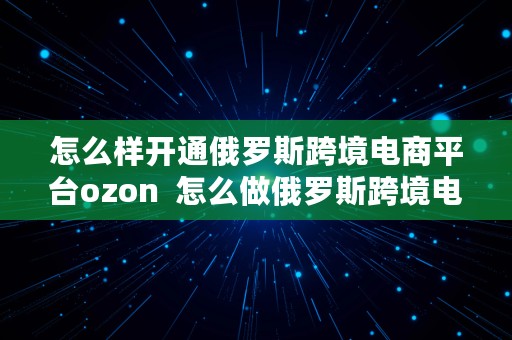 怎么样开通俄罗斯跨境电商平台ozon  怎么做俄罗斯跨境电商