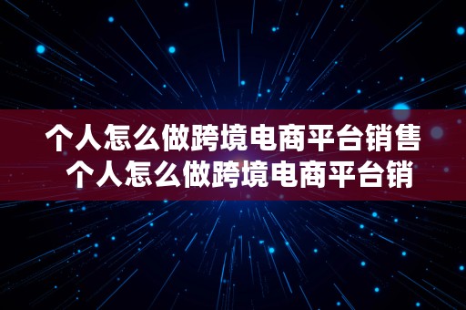 个人怎么做跨境电商平台销售  个人怎么做跨境电商平台销售