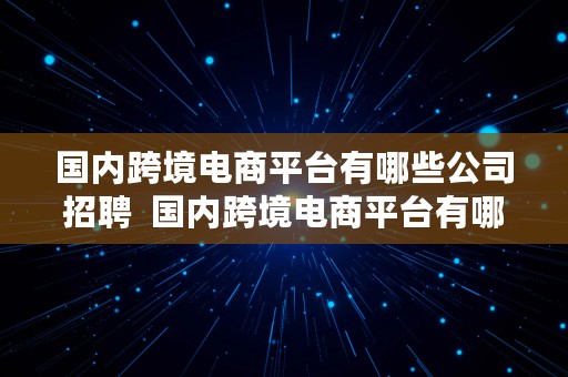 国内跨境电商平台有哪些公司招聘  国内跨境电商平台有哪些公司招聘的