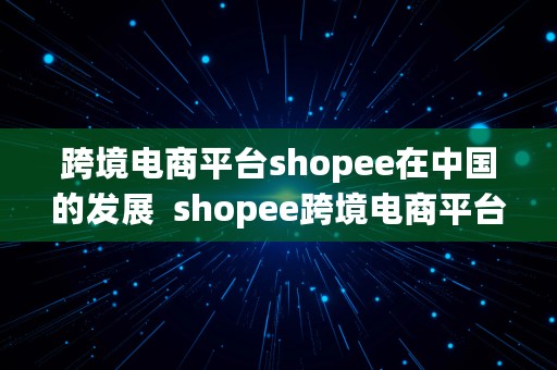 跨境电商平台shopee在中国的发展  shopee跨境电商平台未来的发展趋势