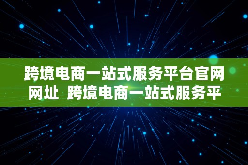 跨境电商一站式服务平台官网网址  跨境电商一站式服务平台官网网址是什么