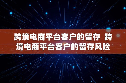 跨境电商平台客户的留存  跨境电商平台客户的留存风险