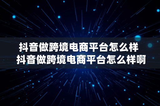 抖音做跨境电商平台怎么样  抖音做跨境电商平台怎么样啊