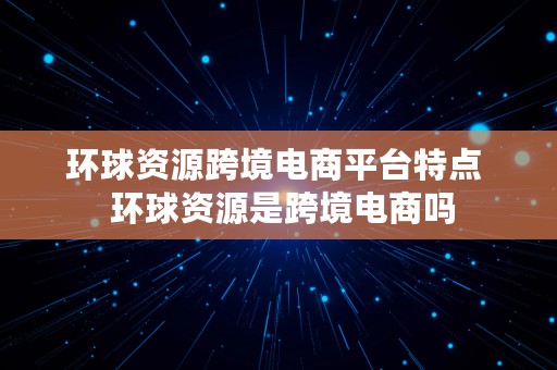 环球资源跨境电商平台特点  环球资源是跨境电商吗