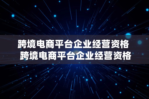 跨境电商平台企业经营资格  跨境电商平台企业经营资格要求