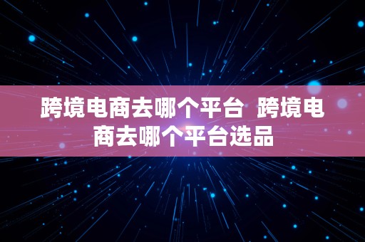 跨境电商去哪个平台  跨境电商去哪个平台选品