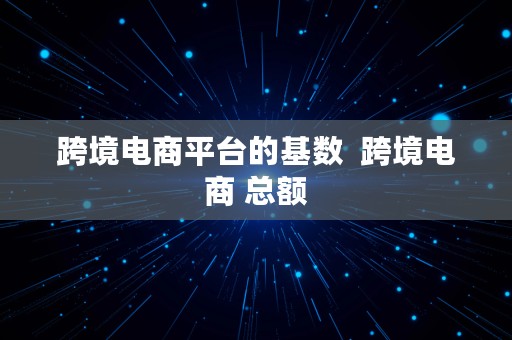 跨境电商平台的基数  跨境电商 总额