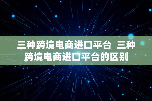 三种跨境电商进口平台  三种跨境电商进口平台的区别