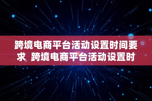 跨境电商平台活动设置时间要求  跨境电商平台活动设置时间要求是什么