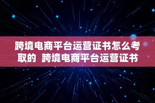 跨境电商平台运营证书怎么考取的  跨境电商平台运营证书怎么考取的呢