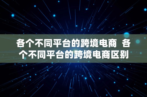 各个不同平台的跨境电商  各个不同平台的跨境电商区别