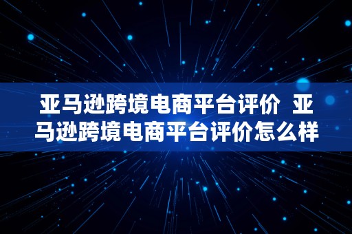 亚马逊跨境电商平台评价  亚马逊跨境电商平台评价怎么样