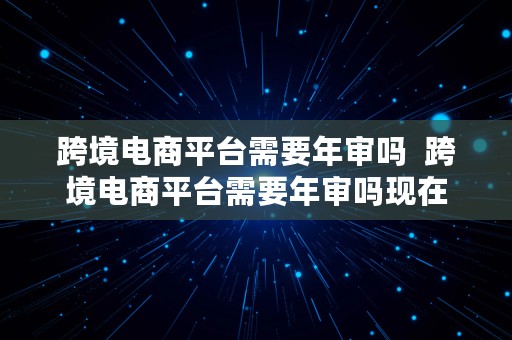 跨境电商平台需要年审吗  跨境电商平台需要年审吗现在