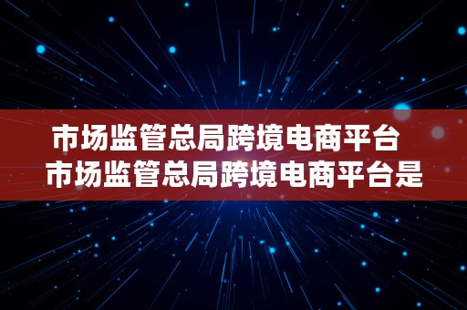 市场监管总局跨境电商平台  市场监管总局跨境电商平台是什么