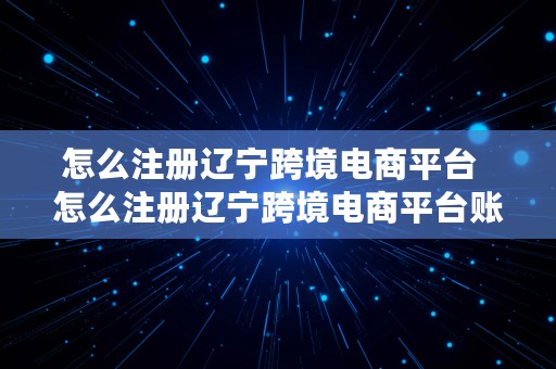 怎么注册辽宁跨境电商平台  怎么注册辽宁跨境电商平台账号