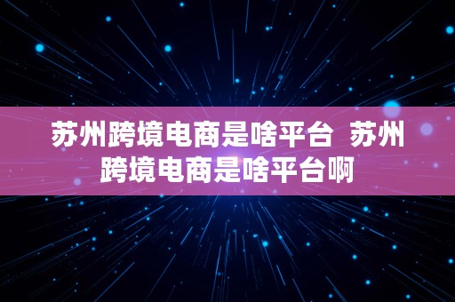 苏州跨境电商是啥平台  苏州跨境电商是啥平台啊