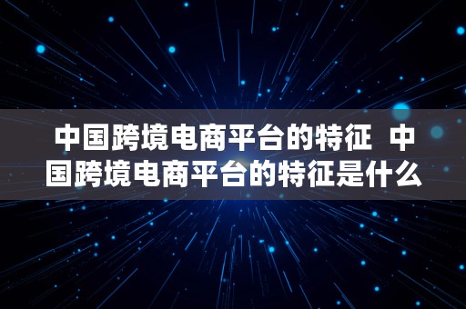 中国跨境电商平台的特征  中国跨境电商平台的特征是什么