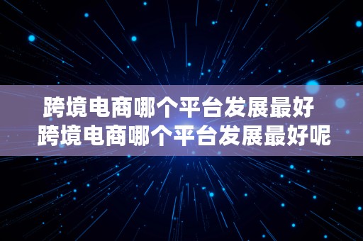 跨境电商哪个平台发展最好  跨境电商哪个平台发展最好呢