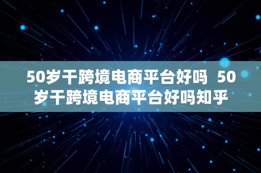 50岁干跨境电商平台好吗  50岁干跨境电商平台好吗知乎