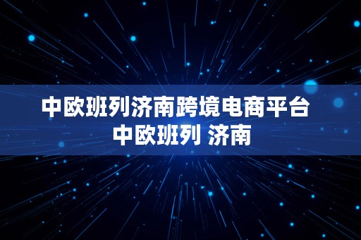 中欧班列济南跨境电商平台  中欧班列 济南