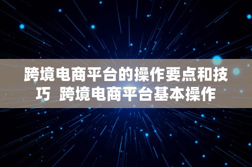 跨境电商平台的操作要点和技巧  跨境电商平台基本操作