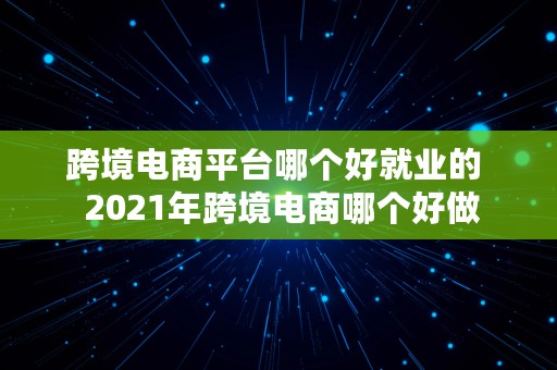 跨境电商平台哪个好就业的  2021年跨境电商哪个好做