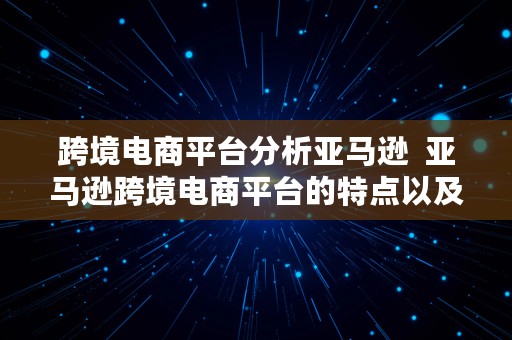 跨境电商平台分析亚马逊  亚马逊跨境电商平台的特点以及它的优缺点