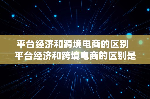 平台经济和跨境电商的区别  平台经济和跨境电商的区别是什么