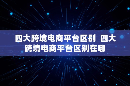 四大跨境电商平台区别  四大跨境电商平台区别在哪