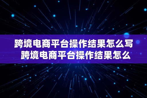 跨境电商平台操作结果怎么写  跨境电商平台操作结果怎么写的