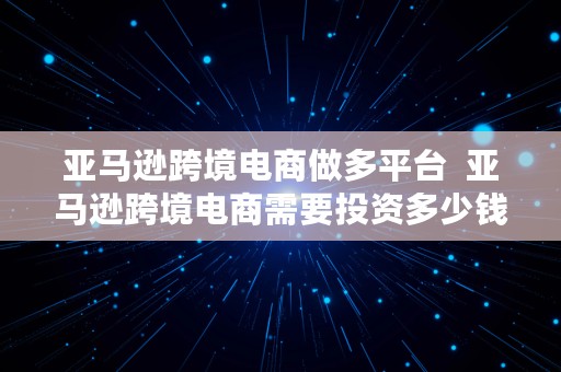 亚马逊跨境电商做多平台  亚马逊跨境电商需要投资多少钱