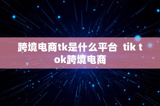 跨境电商tk是什么平台  tik tok跨境电商