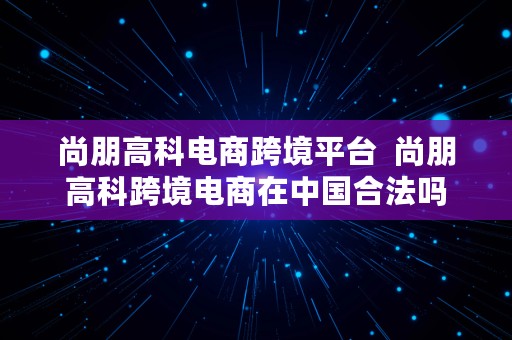 尚朋高科电商跨境平台  尚朋高科跨境电商在中国合法吗