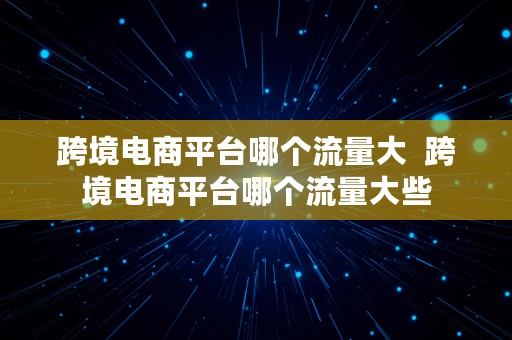 跨境电商平台哪个流量大  跨境电商平台哪个流量大些