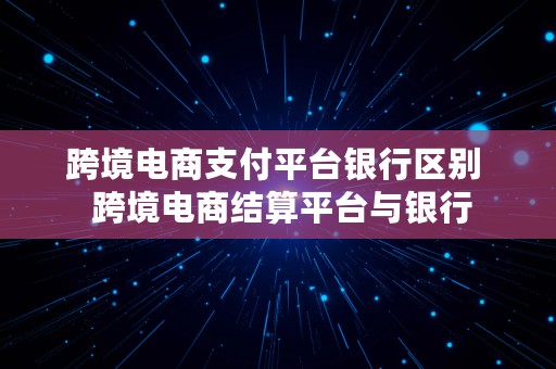 跨境电商支付平台银行区别  跨境电商结算平台与银行