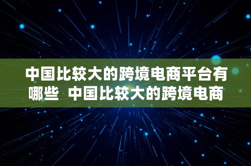 中国比较大的跨境电商平台有哪些  中国比较大的跨境电商平台有哪些公司